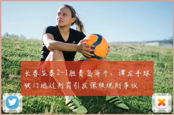 长春亚泰2-1胜青岛海牛,谭龙手球破门逃过判罚引发保级规则争议