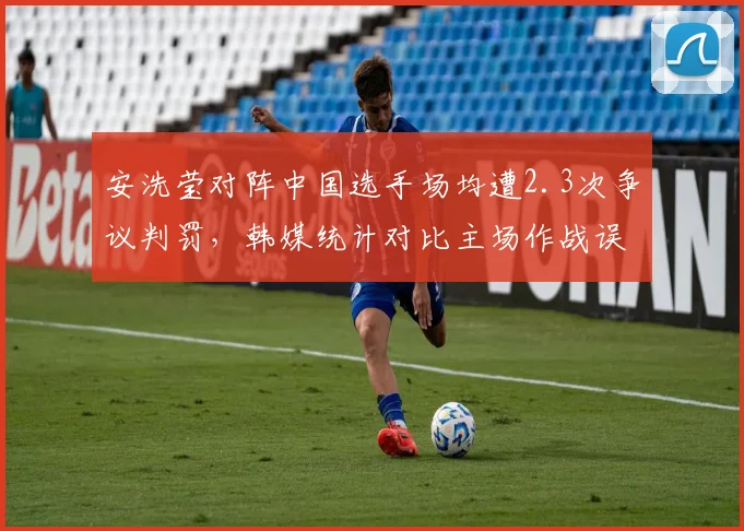 安洗莹对阵中国选手场均遭2.3次争议判罚，韩媒统计对比主场作战误差率超两倍
