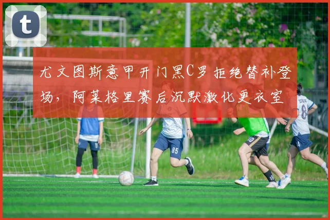 尤文图斯意甲开门黑C罗拒绝替补登场,阿莱格里赛后沉默激化更衣室