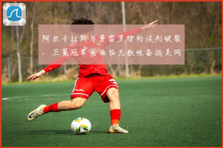 阿尔卡拉斯与费雷罗续约谈判破裂，卫冕冠军或面临无教练备战美网