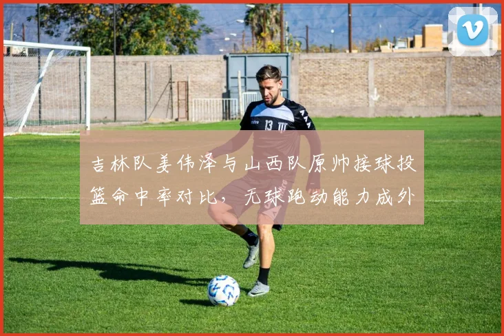 吉林队姜伟泽与山西队原帅接球投篮命中率对比,无球跑动能力成外线核心关键指标