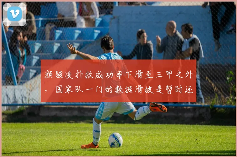 颜骏凌扑救成功率下滑至三甲之外,国家队一门的数据滑坡是暂时还是拐点?
