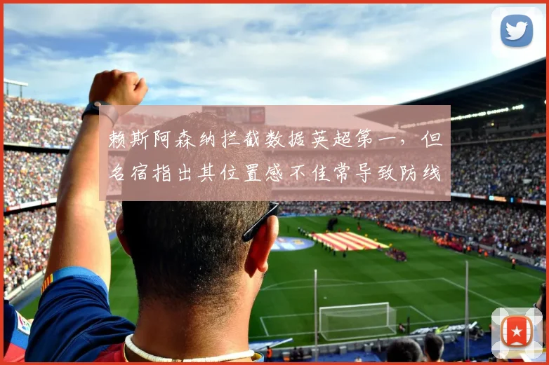 赖斯阿森纳拦截数据英超第一,但名宿指出其位置感不佳常导致防线空档