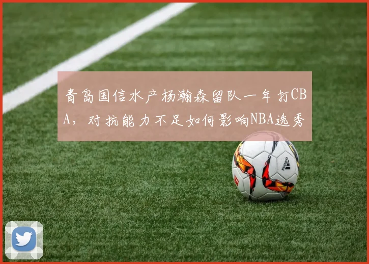 青岛国信水产杨瀚森留队一年打CBA,对抗能力不足如何影响NBA选秀前景?