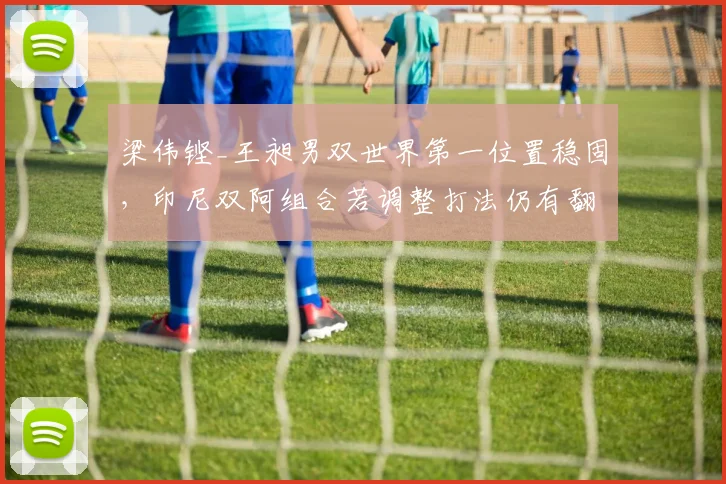 梁伟铿_王昶男双世界第一位置稳固，印尼双阿组合若调整打法仍有翻盘机会