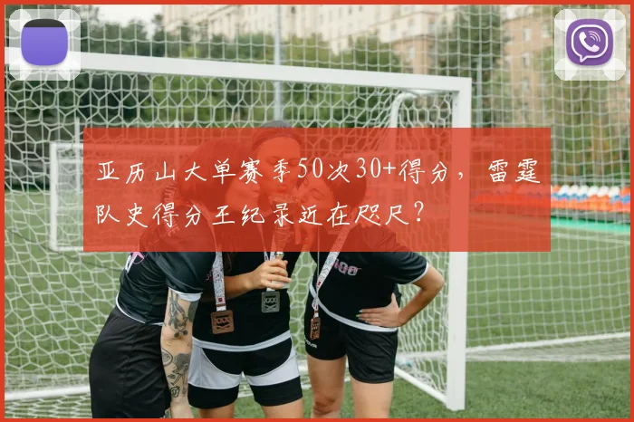 亚历山大单赛季50次30+得分,雷霆队史得分王纪录近在咫尺?
