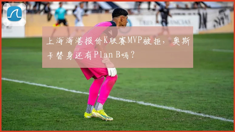 上海海港报价K联赛MVP被拒，奥斯卡替身还有Plan B吗？