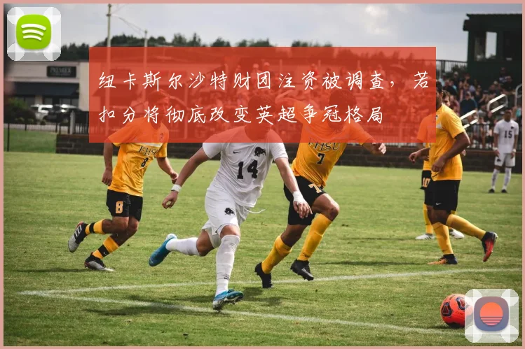 纽卡斯尔沙特财团注资被调查,若扣分将彻底改变英超争冠格局